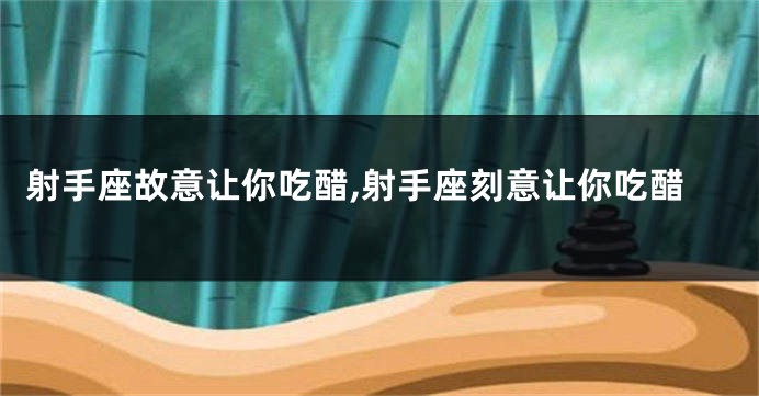 射手座故意让你吃醋,射手座刻意让你吃醋