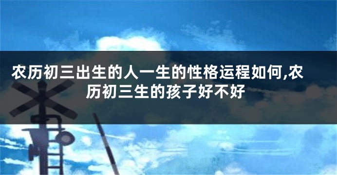 农历初三出生的人一生的性格运程如何,农历初三生的孩子好不好