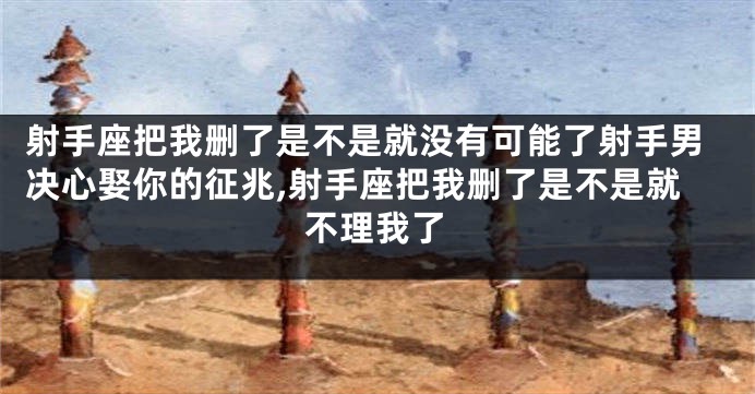 射手座把我删了是不是就没有可能了射手男决心娶你的征兆,射手座把我删了是不是就不理我了