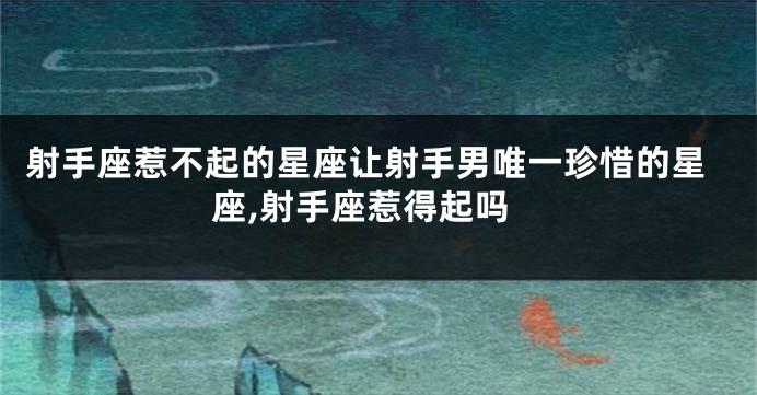 射手座惹不起的星座让射手男唯一珍惜的星座,射手座惹得起吗