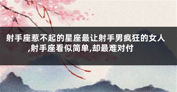 射手座惹不起的星座最让射手男疯狂的女人,射手座看似简单,却最难对付