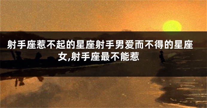 射手座惹不起的星座射手男爱而不得的星座女,射手座最不能惹