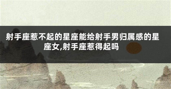 射手座惹不起的星座能给射手男归属感的星座女,射手座惹得起吗