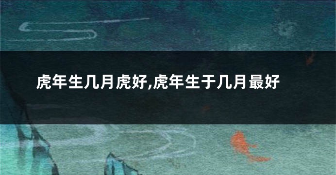 虎年生几月虎好,虎年生于几月最好