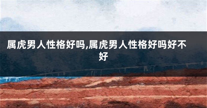 属虎男人性格好吗,属虎男人性格好吗好不好