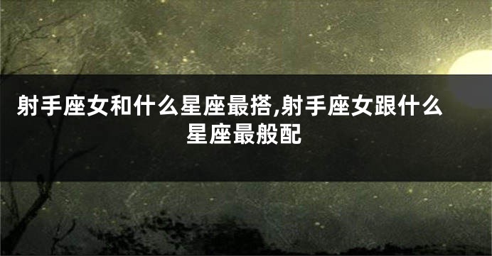 射手座女和什么星座最搭,射手座女跟什么星座最般配
