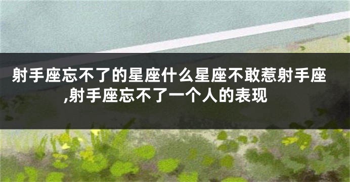 射手座忘不了的星座什么星座不敢惹射手座,射手座忘不了一个人的表现
