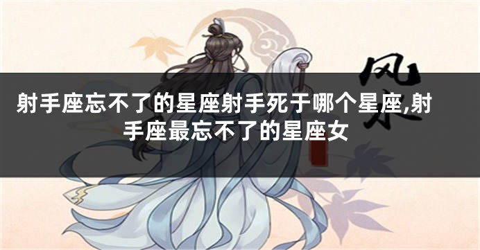 射手座忘不了的星座射手死于哪个星座,射手座最忘不了的星座女