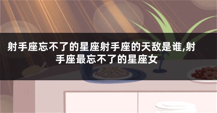 射手座忘不了的星座射手座的天敌是谁,射手座最忘不了的星座女