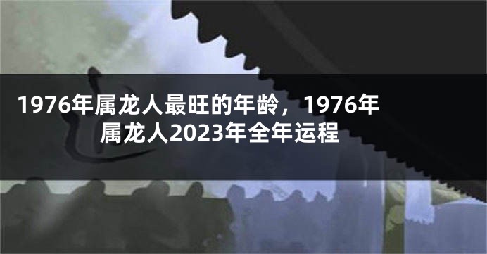 1976年属龙人最旺的年龄,1976年属龙人2023年全年运程