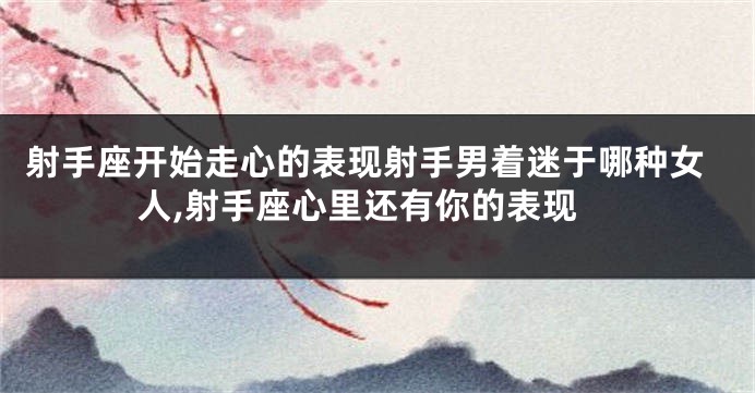 射手座开始走心的表现射手男着迷于哪种女人,射手座心里还有你的表现