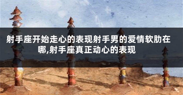 射手座开始走心的表现射手男的爱情软肋在哪,射手座真正动心的表现