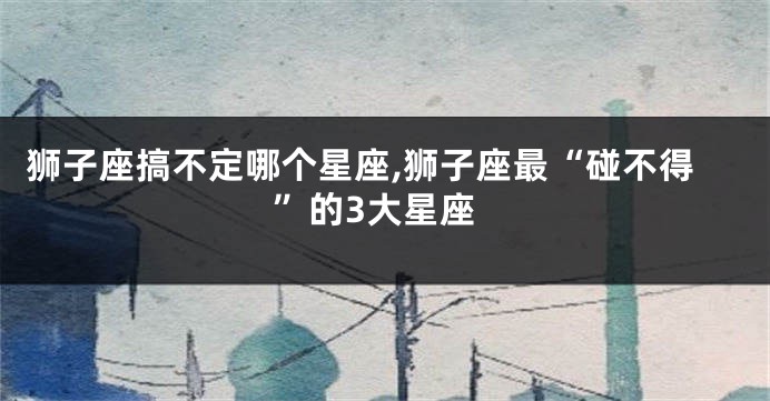 狮子座搞不定哪个星座,狮子座最“碰不得”的3大星座