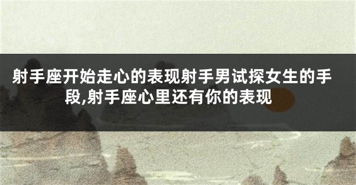 射手座开始走心的表现射手男试探女生的手段,射手座心里还有你的表现