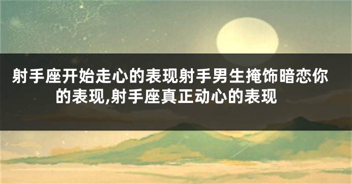 射手座开始走心的表现射手男生掩饰暗恋你的表现,射手座真正动心的表现