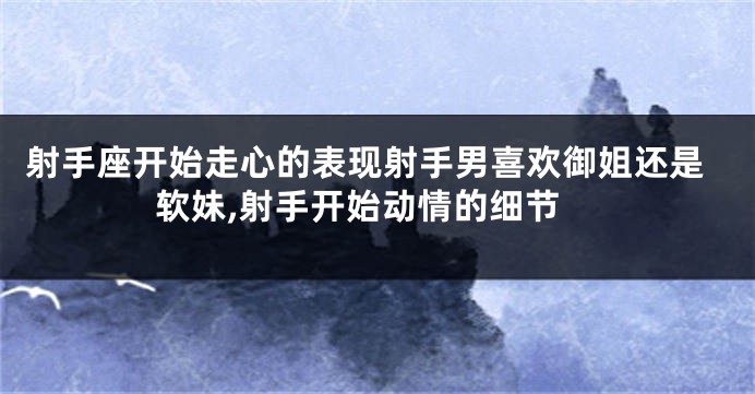 射手座开始走心的表现射手男喜欢御姐还是软妹,射手开始动情的细节