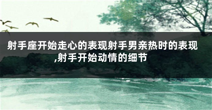 射手座开始走心的表现射手男亲热时的表现,射手开始动情的细节