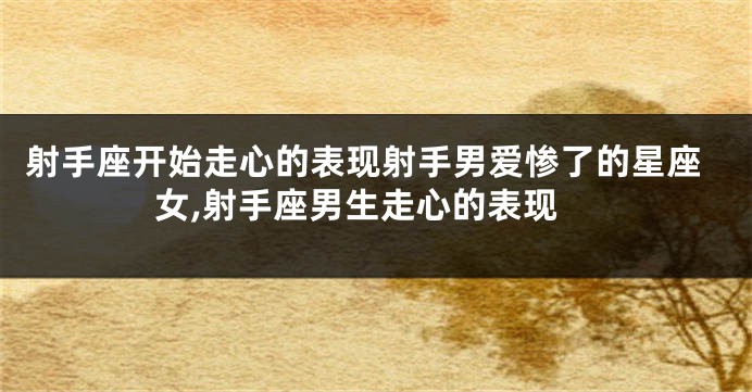 射手座开始走心的表现射手男爱惨了的星座女,射手座男生走心的表现