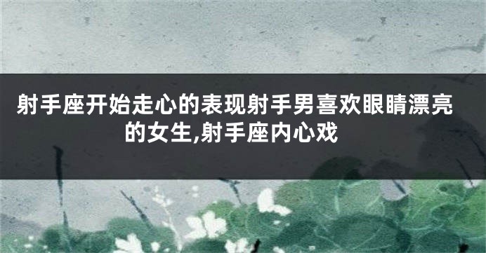 射手座开始走心的表现射手男喜欢眼睛漂亮的女生,射手座内心戏