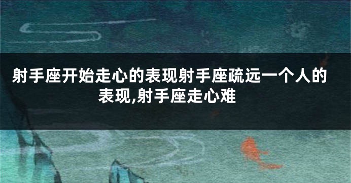 射手座开始走心的表现射手座疏远一个人的表现,射手座走心难