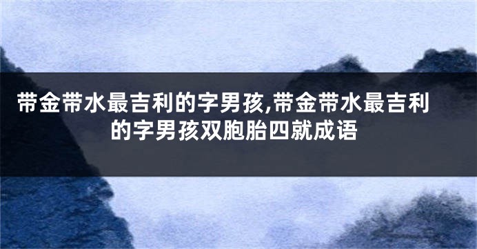 带金带水最吉利的字男孩,带金带水最吉利的字男孩双胞胎四就成语