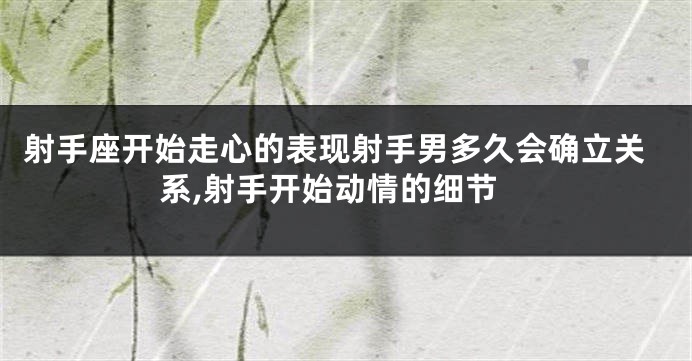 射手座开始走心的表现射手男多久会确立关系,射手开始动情的细节