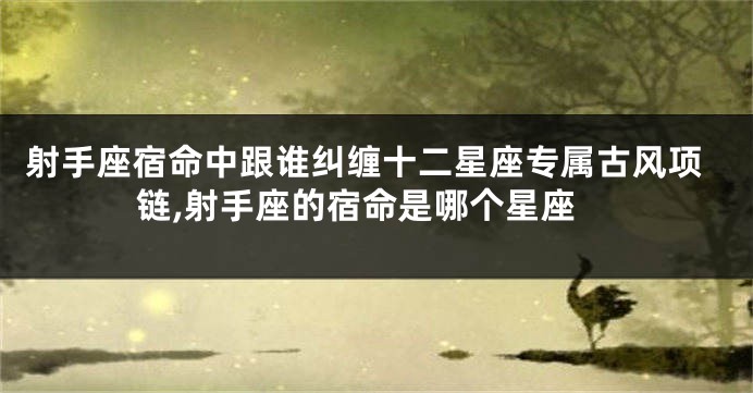 射手座宿命中跟谁纠缠十二星座专属古风项链,射手座的宿命是哪个星座