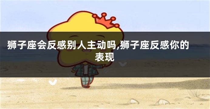狮子座会反感别人主动吗,狮子座反感你的表现