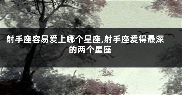 射手座容易爱上哪个星座,射手座爱得最深的两个星座