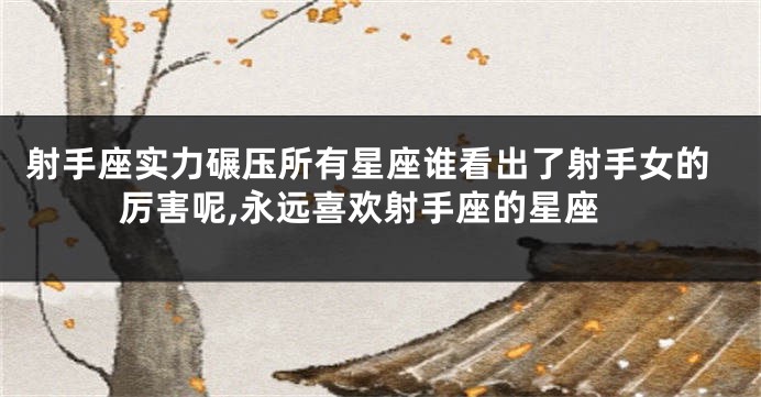 射手座实力碾压所有星座谁看出了射手女的厉害呢,永远喜欢射手座的星座