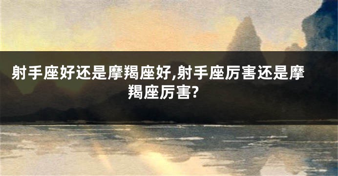 射手座好还是摩羯座好,射手座厉害还是摩羯座厉害?