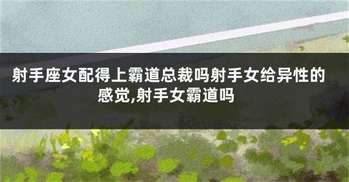 射手座女配得上霸道总裁吗射手女给异性的感觉,射手女霸道吗