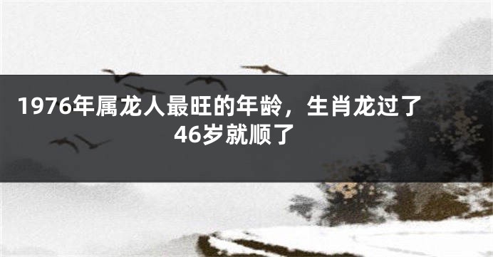 1976年属龙人最旺的年龄,生肖龙过了46岁就顺了