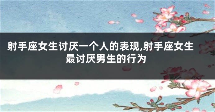 射手座女生讨厌一个人的表现,射手座女生最讨厌男生的行为