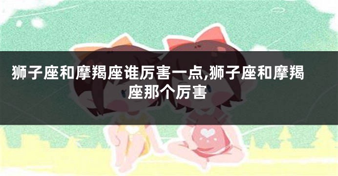 狮子座和摩羯座谁厉害一点,狮子座和摩羯座那个厉害