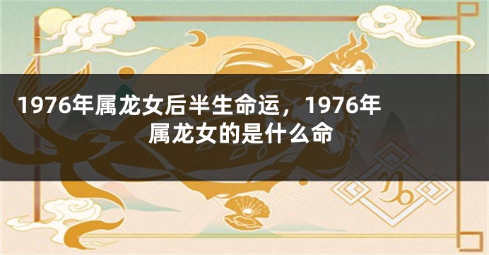 1976年属龙女后半生命运，1976年属龙女的是什么命