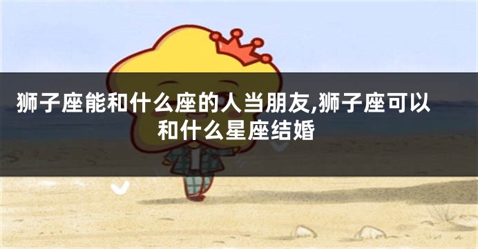 狮子座能和什么座的人当朋友,狮子座可以和什么星座结婚
