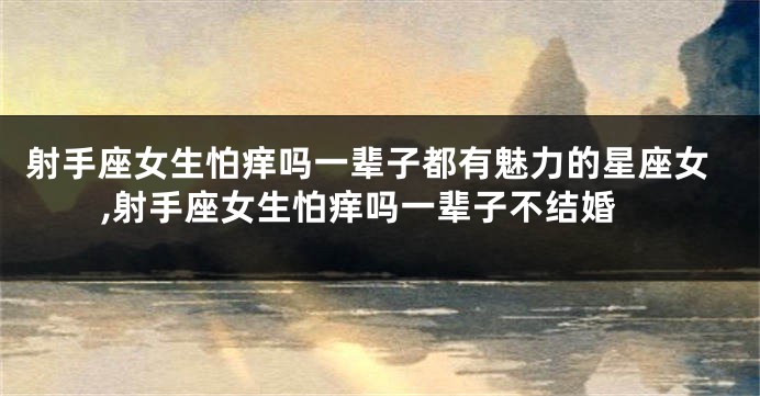 射手座女生怕痒吗一辈子都有魅力的星座女,射手座女生怕痒吗一辈子不结婚