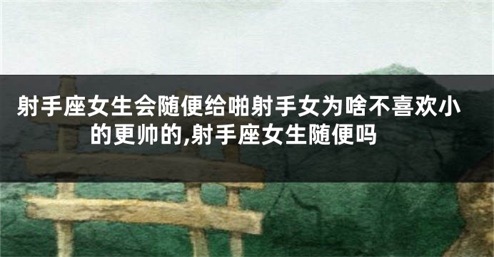 射手座女生会随便给啪射手女为啥不喜欢小的更帅的,射手座女生随便吗