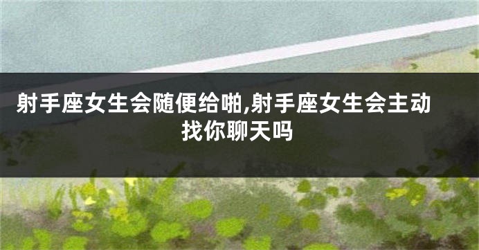 射手座女生会随便给啪,射手座女生会主动找你聊天吗