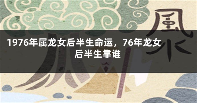 1976年属龙女后半生命运，76年龙女后半生靠谁