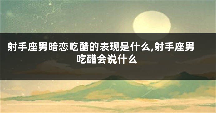 射手座男暗恋吃醋的表现是什么,射手座男吃醋会说什么