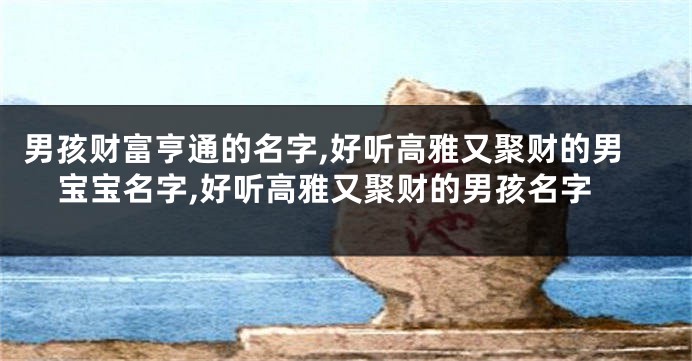 男孩财富亨通的名字,好听高雅又聚财的男宝宝名字,好听高雅又聚财的男孩名字