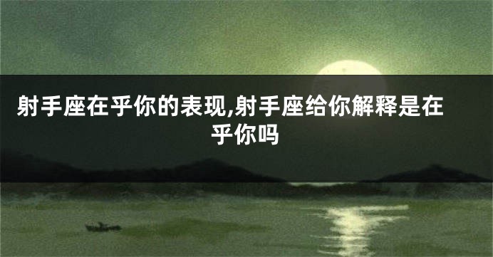 射手座在乎你的表现,射手座给你解释是在乎你吗