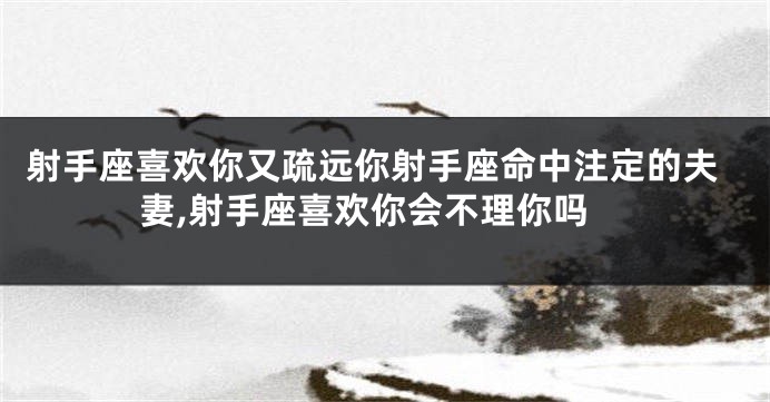 射手座喜欢你又疏远你射手座命中注定的夫妻,射手座喜欢你会不理你吗