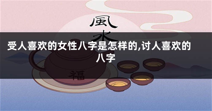 受人喜欢的女性八字是怎样的,讨人喜欢的八字