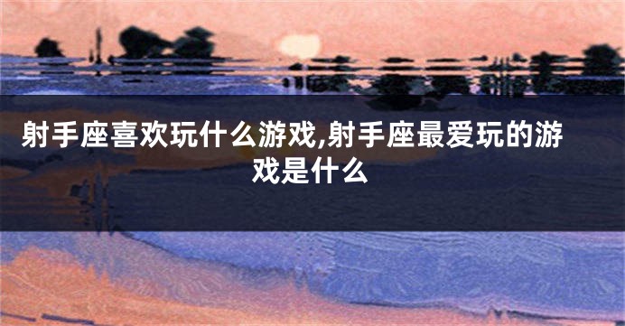 射手座喜欢玩什么游戏,射手座最爱玩的游戏是什么