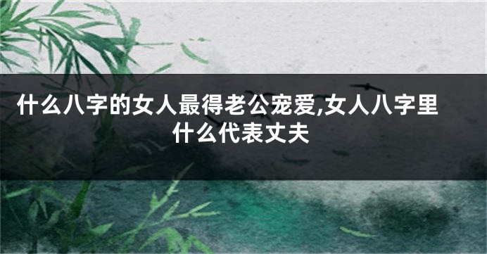 什么八字的女人最得老公宠爱,女人八字里什么代表丈夫