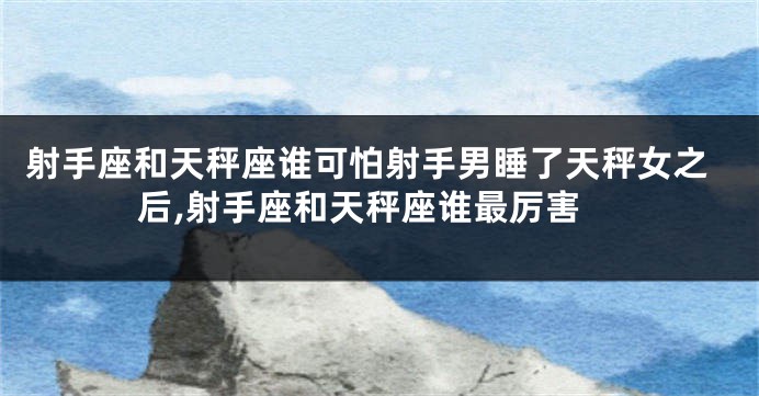 射手座和天秤座谁可怕射手男睡了天秤女之后,射手座和天秤座谁最厉害