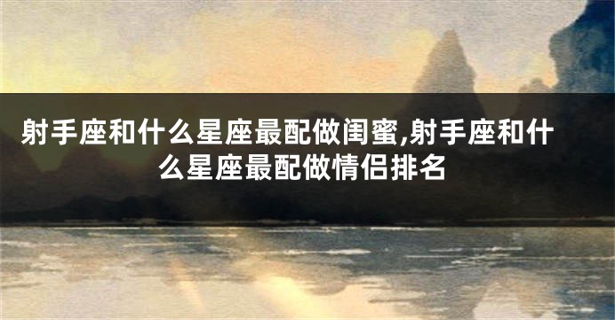 射手座和什么星座最配做闺蜜,射手座和什么星座最配做情侣排名
